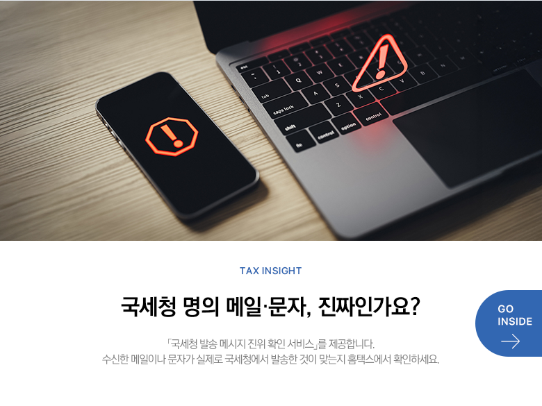 Tax Insight 국세청 명의 메일·문자, 진짜인가요? 「국세청 발송 메시지 진위 확인 서비스」를 제공합니다. 수신한 메일이나 문자가 실제로 국세청에서 발송한 것이 맞는지 홈택스에서 확인하세요. GO INSIDE