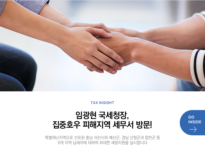 Tax Insight 임광현 국세청장, 집중호우 피해지역 세무서 방문! 특별재난지역으로 선포된 충남 서산시와 예산군, 경남 산청군과 합천군 등 6개 지역 납세자에 대하여 최대한 세정지원을 실시합니다 GO INSIDE