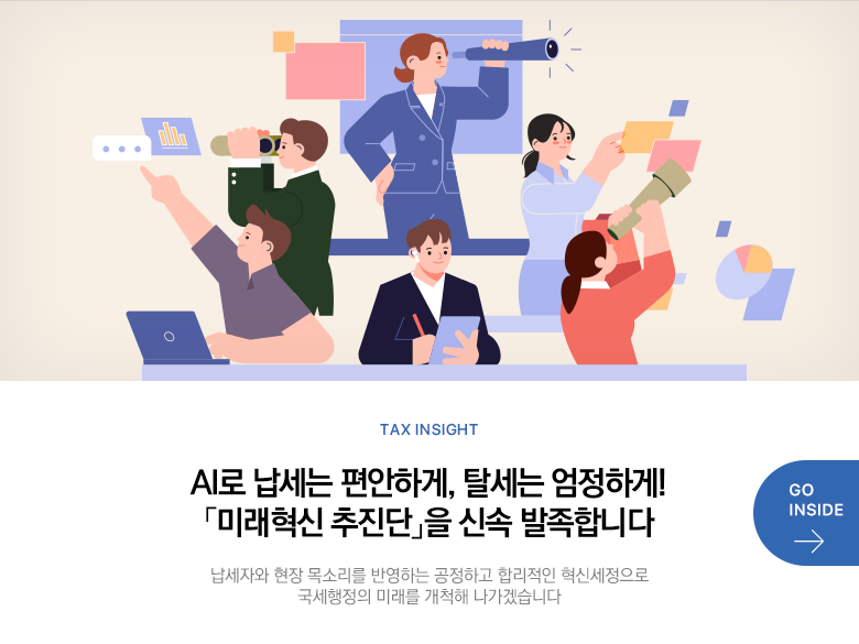 Tax Insight AI로 납세는 편안하게, 탈세는 엄정하게! 「미래혁신 추진단」을 신속 발족합니다 납세자와 현장 목소리를 반영하는 공정하고 합리적인 혁신세정으로 국세행정의 미래를 개척해 나가겠습니다 GO INSIDE