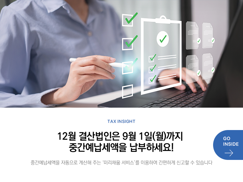 Tax Insight 12월 결산법인은 9월 1일(월)까지 중간예납세액을 납부하세요! 중간예납세액을 자동으로 계산해 주는 ‘미리채움 서비스’를 이용하여 간편하게 신고할 수 있습니다 GO INSIDE