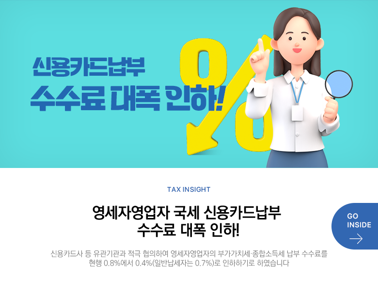 Tax Insight 영세자영업자 국세 신용카드납부 수수료 대폭 인하! 신용카드사 등 유관기관과 적극 협의하여 영세자영업자의 부가가치세·종합소득세 납부 수수료를 현행 0.8%에서 0.4%(일반납세자는 0.7%)로 인하하기로 하였습니다 GO INSIDE