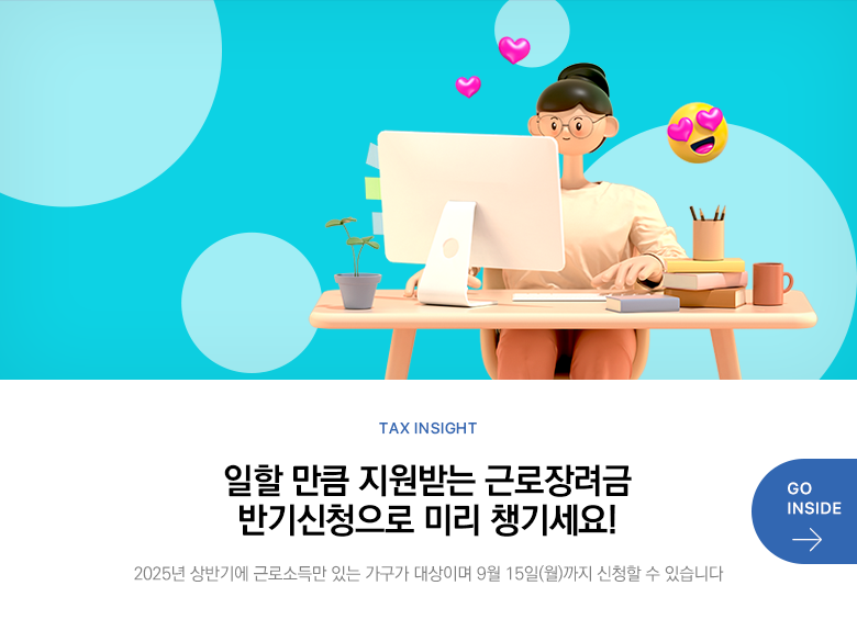 Tax Insight 일할 만큼 지원받는 근로장려금 반기신청으로 미리 챙기세요! 2025년 상반기에 근로소득만 있는 가구가  대상이며 9월 15일(월)까지 신청할 수 있습니다 GO INSIDE
