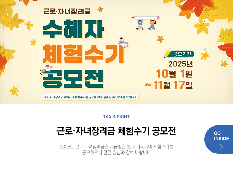Tax Insight 근로·자녀장려금 체험수기 공모전 2025년 근로·자녀장려금을 지급받은 분과 가족들의 체험수기를 공모하오니 많은 관심과 참여 바랍니다  GO INSIDE