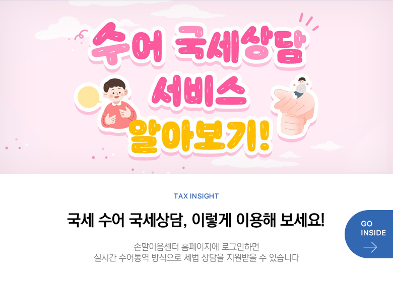 Tax Insight 국세 수어 국세상담, 이렇게 이용해 보세요! 손말이음센터 홈페이지에 로그인하면 실시간 수어통역 방식으로 세법 상담을 지원받을 수 있습니다 GO INSIDE