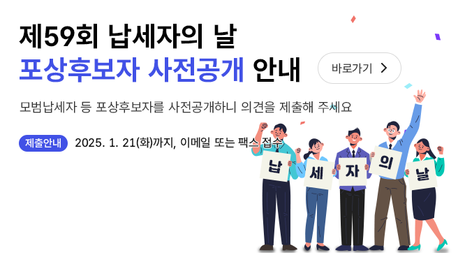 제59회 납세자의 날 포상후보자 사전공개 안내 바로가기
 모범납세자 등 포상후보자를 사전공개하니 의견을 제출해 주세요
 제출안내 : 2025.1.21.까지 이메일, 팩스 접수