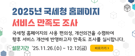 2025년 국세청 홈페이지 서비스 만족도 조사
국세청 홈페이지의 사용 편의성, 개선의견을 수렴하여 
향후 서비스 개선에 반영하고자 만족도 조사를 실시합니다.
설문기간 : ’25.11.26.(수) ∼ 12.12(금)
바로가기